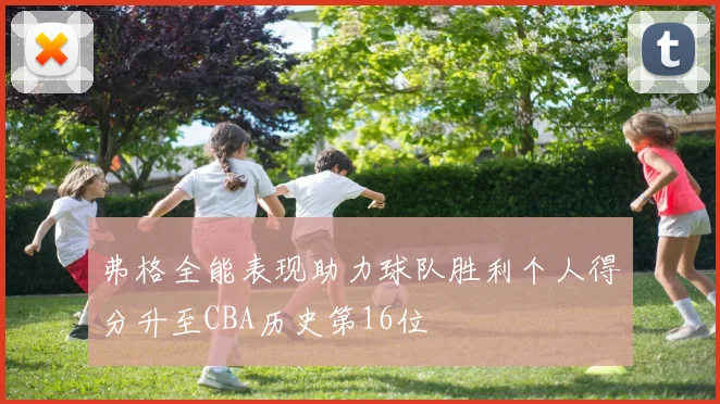弗格全能表现助力球队胜利个人得分升至CBA历史第16位