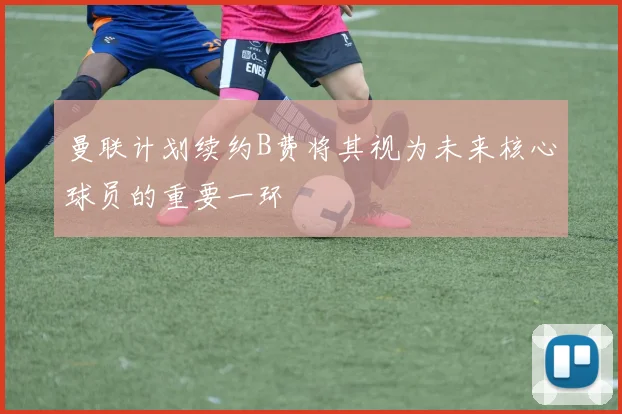 曼联计划续约B费将其视为未来核心球员的重要一环