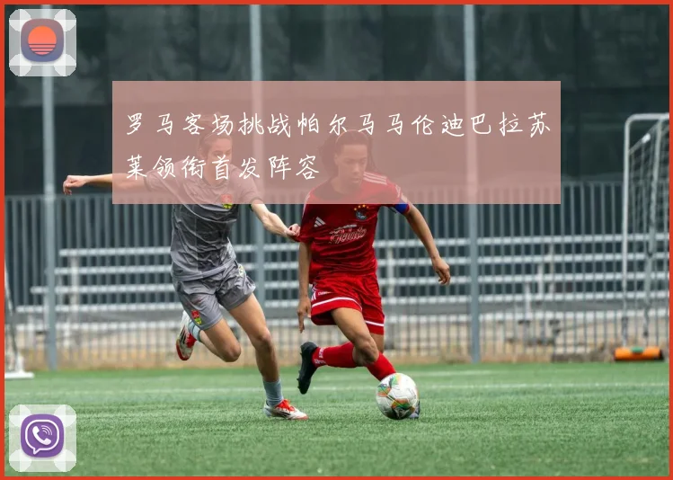 罗马客场挑战帕尔马马伦迪巴拉苏莱领衔首发阵容