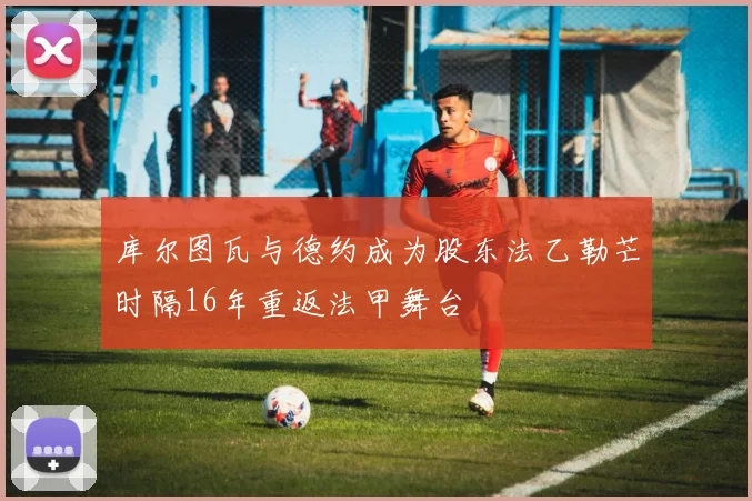库尔图瓦与德约成为股东法乙勒芒时隔16年重返法甲舞台