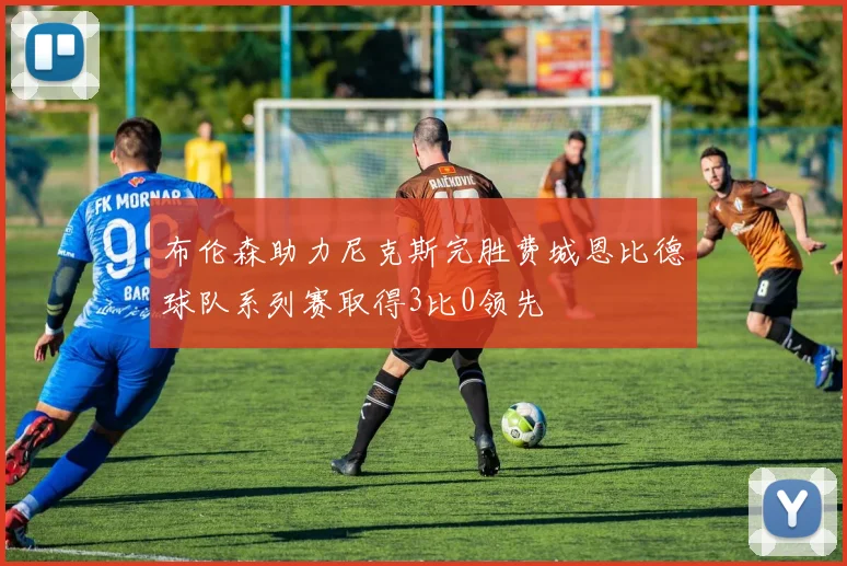 布伦森助力尼克斯完胜费城恩比德球队系列赛取得3比0领先