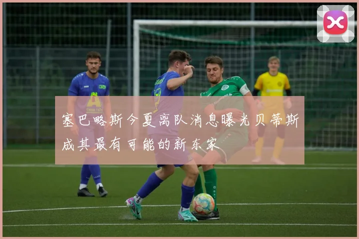 塞巴略斯今夏离队消息曝光贝蒂斯成其最有可能的新东家