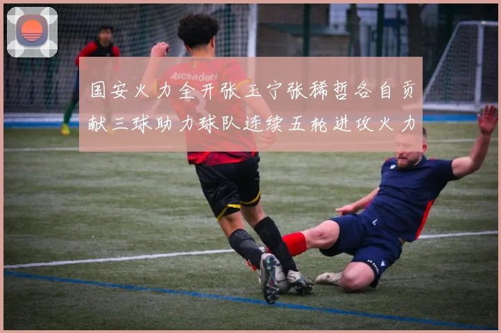 国安火力全开张玉宁张稀哲各自贡献三球助力球队连续五轮进攻火力猛增