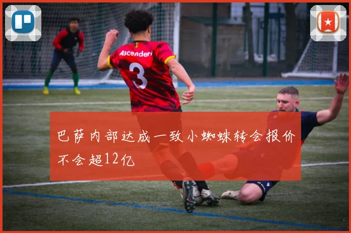 巴萨内部达成一致小蜘蛛转会报价不会超12亿