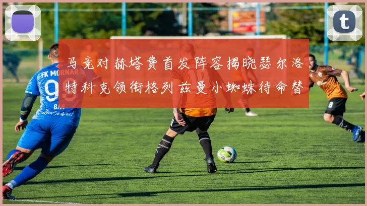 马竞对赫塔费首发阵容揭晓瑟尔洛特科克领衔格列兹曼小蜘蛛待命替补