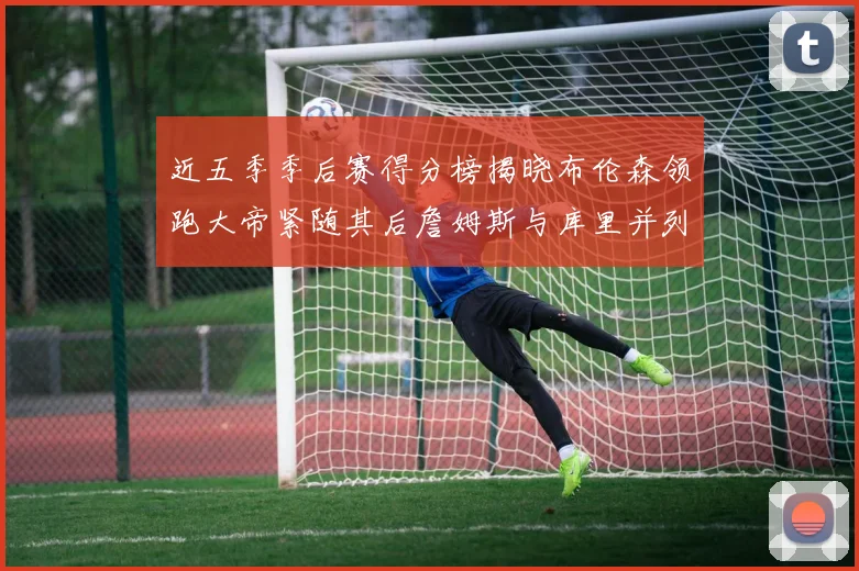 近五季季后赛得分榜揭晓布伦森领跑大帝紧随其后詹姆斯与库里并列第四