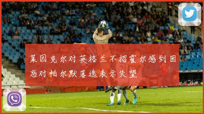 莱因克尔对英格兰不招霍尔感到困惑对帕尔默落选表示失望