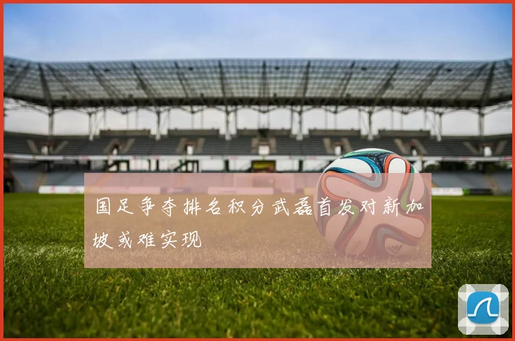 国足争夺排名积分武磊首发对新加坡或难实现