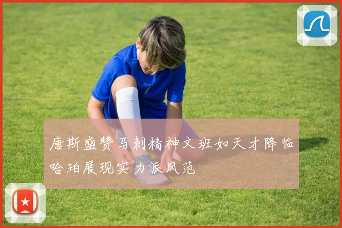 唐斯盛赞马刺精神文班如天才降临哈珀展现实力派风范