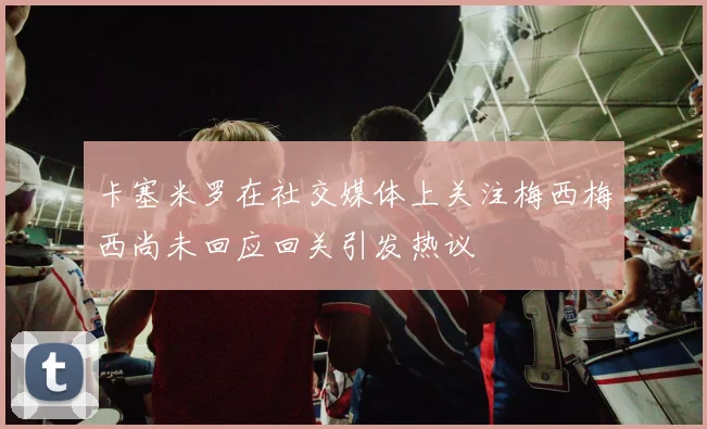 卡塞米罗在社交媒体上关注梅西梅西尚未回应回关引发热议