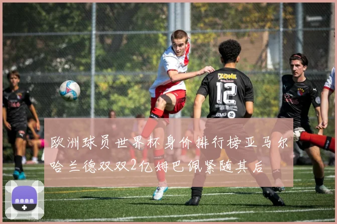 欧洲球员世界杯身价排行榜亚马尔哈兰德双双2亿姆巴佩紧随其后