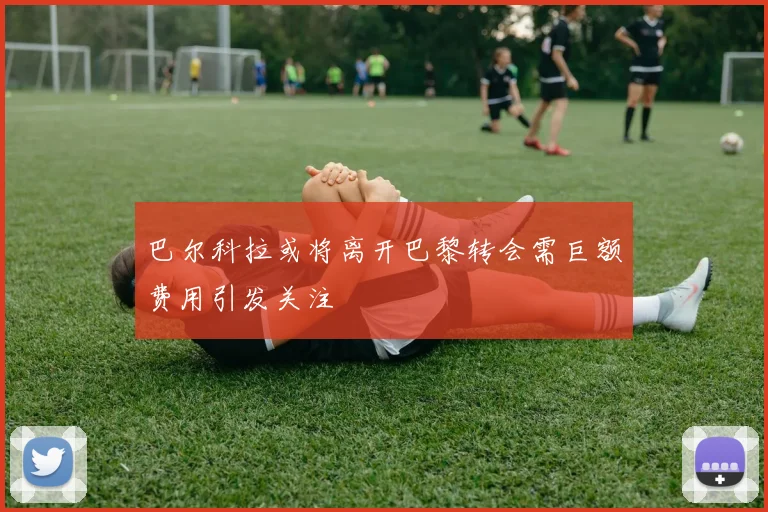 巴尔科拉或将离开巴黎转会需巨额费用引发关注