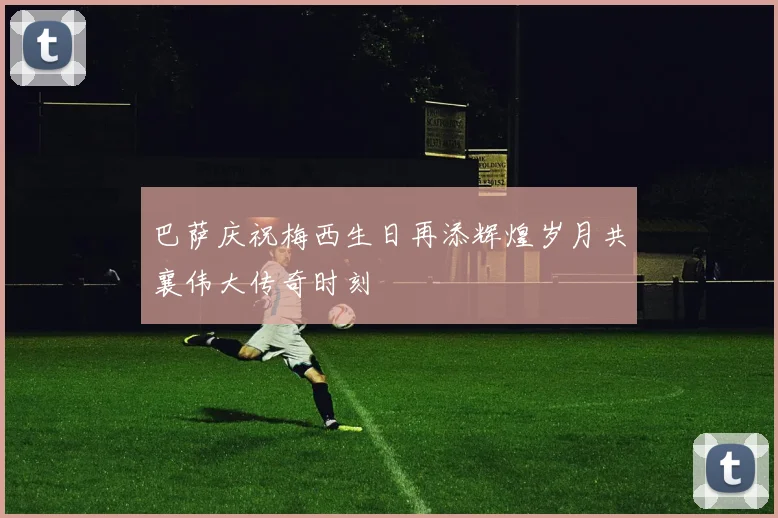 巴萨庆祝梅西生日再添辉煌岁月共襄伟大传奇时刻