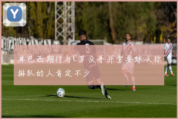 库巴西期待与C罗交手并索要球衣称排队的人肯定不少
